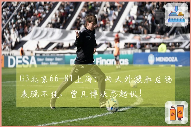 G3北京66-81上海:两大外援和后场表现不佳,曾凡博状态起伏!